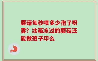 蘑菇每秒喷多少孢子粉雾？冰箱冻过的蘑菇还能做孢子印么