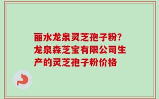 丽水龙泉灵芝孢子粉？龙泉森芝宝有限公司生产的灵芝孢子粉价格