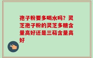 孢子粉要多喝水吗？灵芝孢子粉的灵芝多糖含量高好还是三萜含量高好