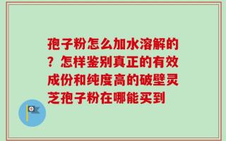 孢子粉怎么加水溶解的？怎样鉴别真正的有效成份和纯度高的破壁灵芝孢子粉在哪能买到