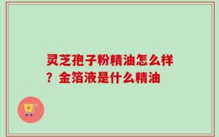 灵芝孢子粉精油怎么样？金箔液是什么精油