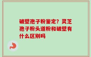 破壁孢子粉鉴定？灵芝孢子粉头道粉和破壁有什么区别吗