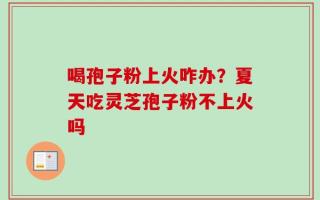 喝孢子粉上火咋办？夏天吃灵芝孢子粉不上火吗