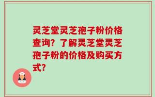 灵芝堂灵芝孢子粉价格查询？了解灵芝堂灵芝孢子粉的价格及购买方式？