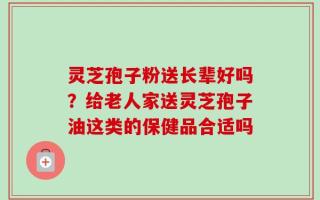 灵芝孢子粉送长辈好吗？给老人家送灵芝孢子油这类的保健品合适吗