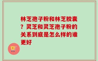 林芝孢子粉和林芝胶囊？灵芝和灵芝孢子粉的关系到底是怎么样的谁更好