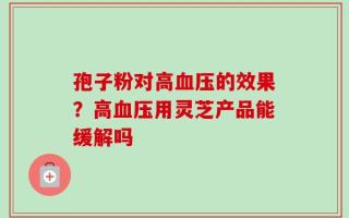孢子粉对高血压的效果？高血压用灵芝产品能缓解吗