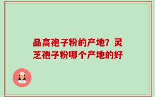 品高孢子粉的产地？灵芝孢子粉哪个产地的好