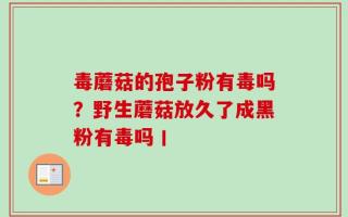毒蘑菇的孢子粉有毒吗？野生蘑菇放久了成黑粉有毒吗丨