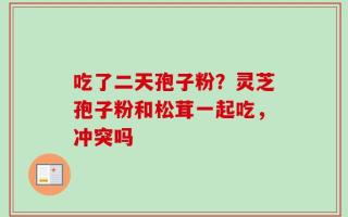 吃了二天孢子粉？灵芝孢子粉和松茸一起吃，冲突吗