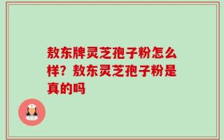 敖东牌灵芝孢子粉怎么样？敖东灵芝孢子粉是真的吗