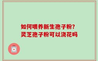 如何喂养新生孢子粉？灵芝孢子粉可以浇花吗