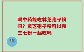 喝中药能吃林芝孢子粉吗？灵芝孢子粉可以和三七粉一起吃吗