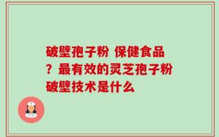 破壁孢子粉 保健食品？最有效的灵芝孢子粉破壁技术是什么