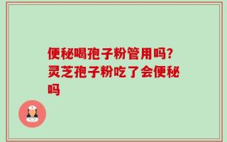 便秘喝孢子粉管用吗？灵芝孢子粉吃了会便秘吗