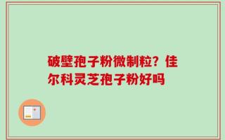 破壁孢子粉微制粒？佳尔科灵芝孢子粉好吗