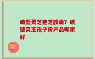 破壁灵芝孢芝胶囊？破壁灵芝孢子粉产品哪家好