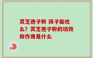 灵芝孢子粉 孩子能吃么？灵芝孢子粉的功效和作用是什么