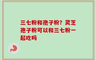 三七粉和孢子粉？灵芝孢子粉可以和三七粉一起吃吗