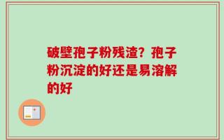 破壁孢子粉残渣？孢子粉沉淀的好还是易溶解的好