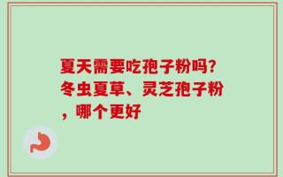 夏天需要吃孢子粉吗？冬虫夏草、灵芝孢子粉，哪个更好