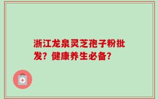 浙江龙泉灵芝孢子粉批发？健康养生必备？