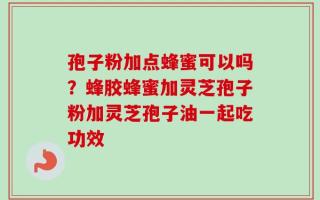 孢子粉加点蜂蜜可以吗？蜂胶蜂蜜加灵芝孢子粉加灵芝孢子油一起吃功效