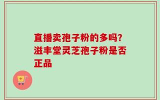 直播卖孢子粉的多吗？滋丰堂灵芝孢子粉是否正品
