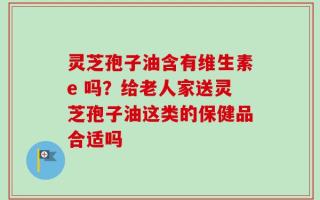 灵芝孢子油含有维生素e 吗？给老人家送灵芝孢子油这类的保健品合适吗