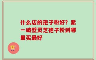 什么店的孢子粉好？紫一破壁灵芝孢子粉到哪里买最好