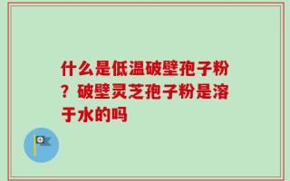 什么是低温破壁孢子粉？破壁灵芝孢子粉是溶于水的吗