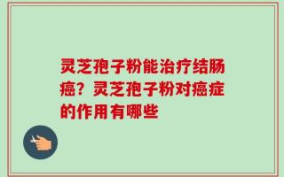 灵芝孢子粉能治疗结肠癌？灵芝孢子粉对癌症的作用有哪些