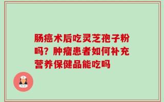 肠癌术后吃灵芝孢子粉吗？肿瘤患者如何补充营养保健品能吃吗