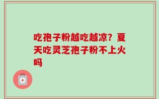 吃孢子粉越吃越凉？夏天吃灵芝孢子粉不上火吗