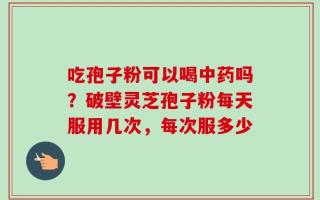 吃孢子粉可以喝中药吗？破壁灵芝孢子粉每天服用几次，每次服多少