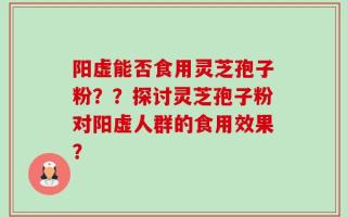 阳虚能否食用灵芝孢子粉？？探讨灵芝孢子粉对阳虚人群的食用效果？