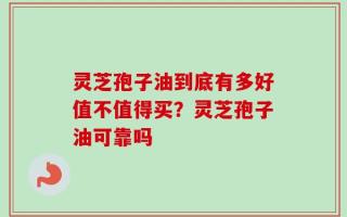 灵芝孢子油到底有多好值不值得买？灵芝孢子油可靠吗