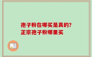 孢子粉在哪买是真的？正宗孢子粉哪里买