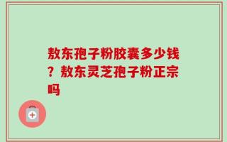 敖东孢子粉胶囊多少钱？敖东灵芝孢子粉正宗吗