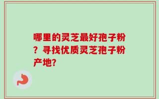 哪里的灵芝最好孢子粉？寻找优质灵芝孢子粉产地？