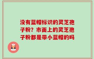 没有蓝帽标识的灵芝孢子粉？市面上的灵芝孢子粉都是带小蓝帽的吗