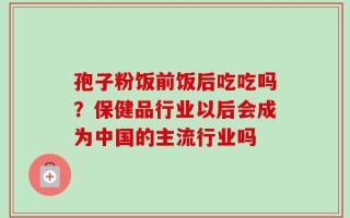 孢子粉饭前饭后吃吃吗？保健品行业以后会成为中国的主流行业吗