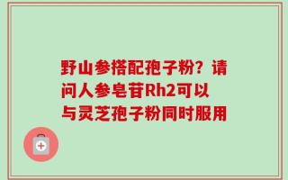 野山参搭配孢子粉？请问人参皂苷Rh2可以与灵芝孢子粉同时服用