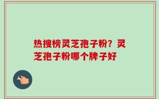 热搜榜灵芝孢子粉？灵芝孢子粉哪个牌子好