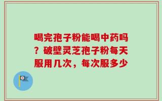 喝完孢子粉能喝中药吗？破壁灵芝孢子粉每天服用几次，每次服多少