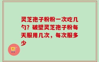 灵芝孢子粉粉一次吃几勺？破壁灵芝孢子粉每天服用几次，每次服多少