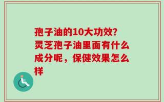 孢子油的10大功效？灵芝孢子油里面有什么成分呢，保健效果怎么样