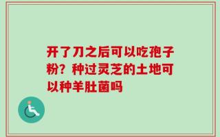 开了刀之后可以吃孢子粉？种过灵芝的土地可以种羊肚菌吗