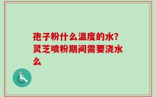 孢子粉什么温度的水？灵芝喷粉期间需要浇水么