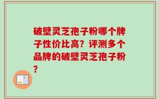 破壁灵芝孢子粉哪个牌子性价比高？评测多个品牌的破壁灵芝孢子粉？